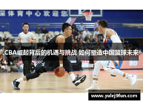 CBA崛起背后的机遇与挑战 如何塑造中国篮球未来