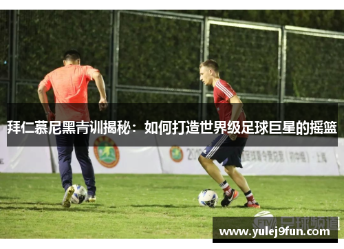 拜仁慕尼黑青训揭秘：如何打造世界级足球巨星的摇篮