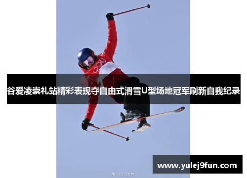 谷爱凌崇礼站精彩表现夺自由式滑雪U型场地冠军刷新自我纪录