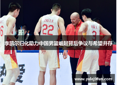 李凯尔归化助力中国男篮崛起背后争议与希望并存