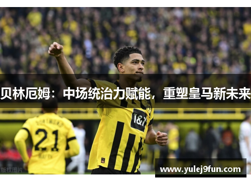 贝林厄姆：中场统治力赋能，重塑皇马新未来